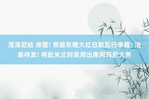 淫荡尼姑 排面! 樊振东晒大红日默瓦行李箱: 治装待发! 将赴米兰时装周出席阿玛尼大秀