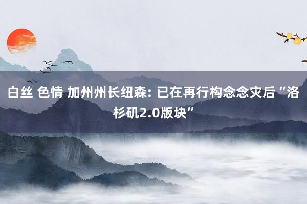 白丝 色情 加州州长纽森: 已在再行构念念灾后“洛杉矶2.0版块”