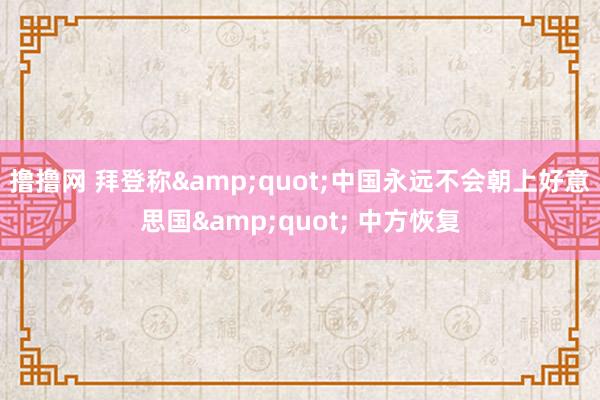 撸撸网 拜登称&quot;中国永远不会朝上好意思国&quot; 中方恢复