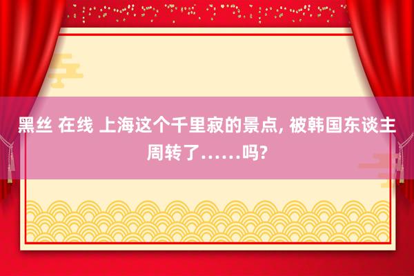 黑丝 在线 上海这个千里寂的景点， 被韩国东谈主周转了……吗?