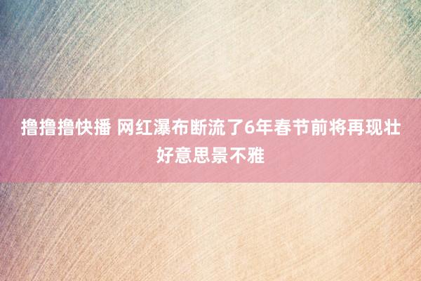 撸撸撸快播 网红瀑布断流了6年春节前将再现壮好意思景不雅
