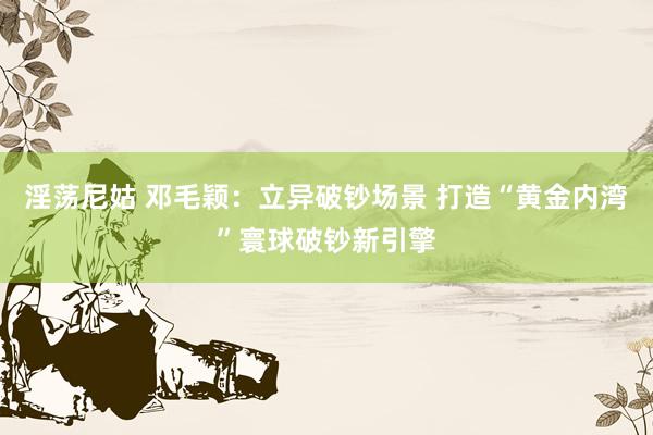 淫荡尼姑 邓毛颖：立异破钞场景 打造“黄金内湾”寰球破钞新引擎