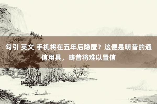 勾引 英文 手机将在五年后隐匿？这便是畴昔的通信用具，畴昔将难以置信