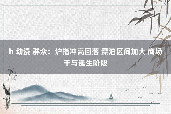 h 动漫 群众：沪指冲高回落 漂泊区间加大 商场干与诞生阶段