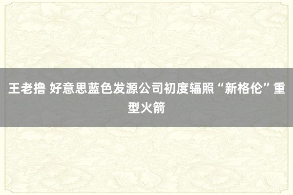 王老撸 好意思蓝色发源公司初度辐照“新格伦”重型火箭