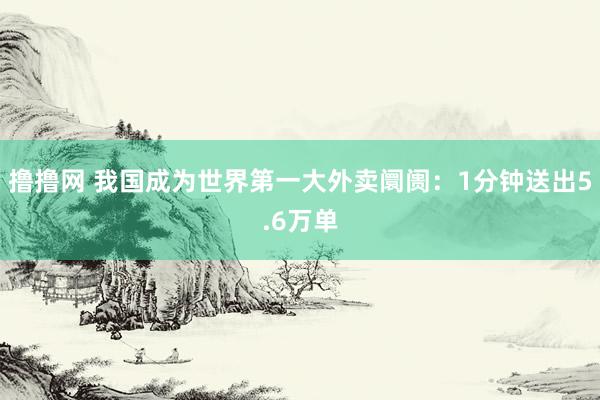 撸撸网 我国成为世界第一大外卖阛阓：1分钟送出5.6万单