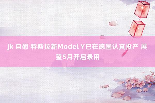 jk 自慰 特斯拉新Model Y已在德国认真投产 展望5月开启录用