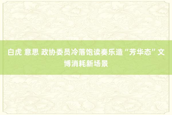 白虎 意思 政协委员冷落饱读奏乐造“芳华态”文博消耗新场景
