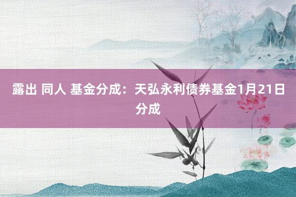 露出 同人 基金分成：天弘永利债券基金1月21日分成