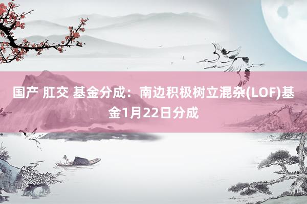 国产 肛交 基金分成：南边积极树立混杂(LOF)基金1月22日分成