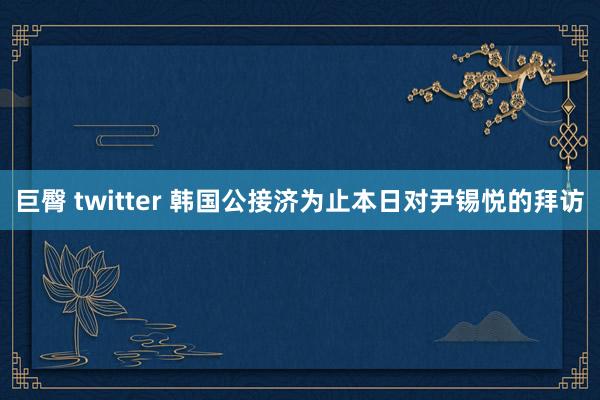 巨臀 twitter 韩国公接济为止本日对尹锡悦的拜访