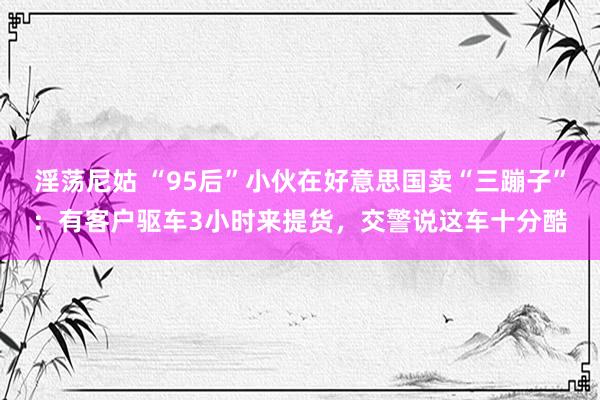 淫荡尼姑 “95后”小伙在好意思国卖“三蹦子”：有客户驱车3小时来提货，交警说这车十分酷
