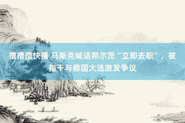 撸撸撸快播 马斯克喊话朔尔茨“立即去职”，被指干与德国大选激发争议