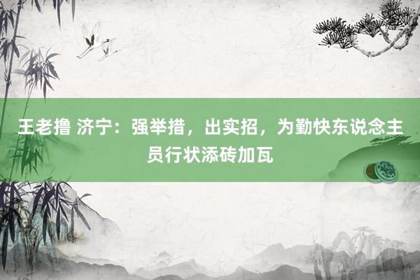 王老撸 济宁：强举措，出实招，为勤快东说念主员行状添砖加瓦