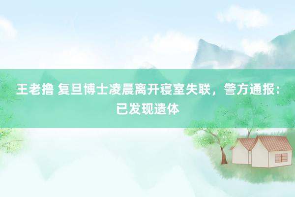 王老撸 复旦博士凌晨离开寝室失联，警方通报：已发现遗体