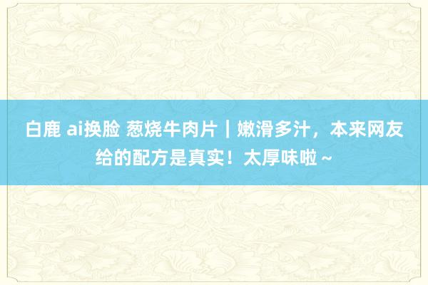 白鹿 ai换脸 葱烧牛肉片｜嫩滑多汁，本来网友给的配方是真实！太厚味啦～