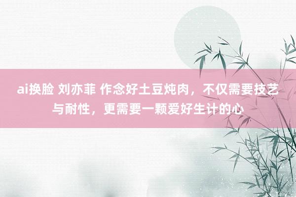 ai换脸 刘亦菲 作念好土豆炖肉，不仅需要技艺与耐性，更需要一颗爱好生计的心