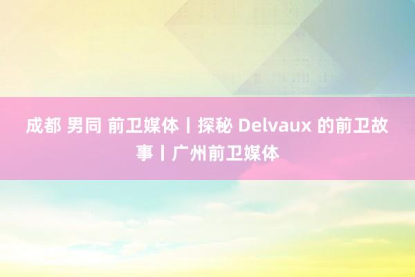 成都 男同 前卫媒体丨探秘 Delvaux 的前卫故事丨广州前卫媒体