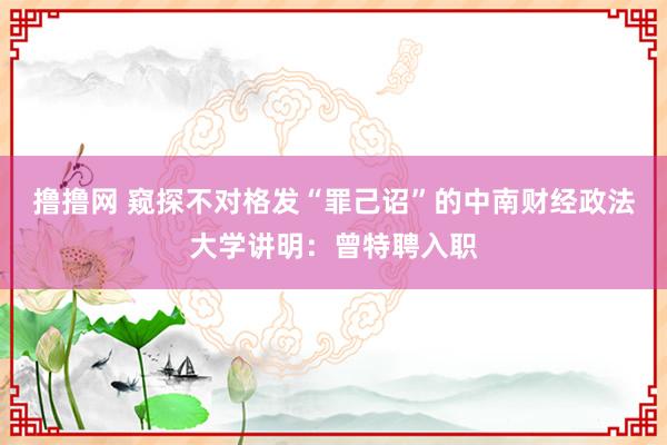 撸撸网 窥探不对格发“罪己诏”的中南财经政法大学讲明：曾特聘入职