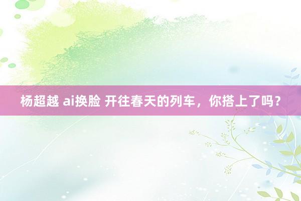 杨超越 ai换脸 开往春天的列车，你搭上了吗？
