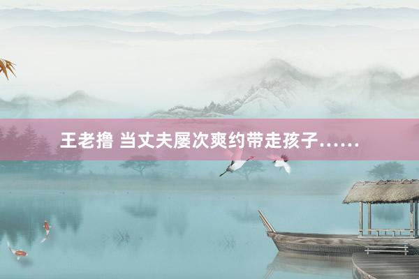 王老撸 当丈夫屡次爽约带走孩子……