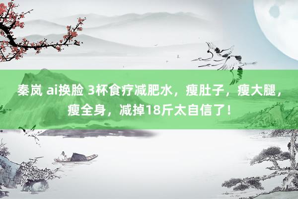 秦岚 ai换脸 3杯食疗减肥水，瘦肚子，瘦大腿，瘦全身，减掉18斤太自信了！