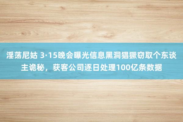 淫荡尼姑 3·15晚会曝光信息黑洞猖獗窃取个东谈主诡秘，获客公司逐日处理100亿条数据