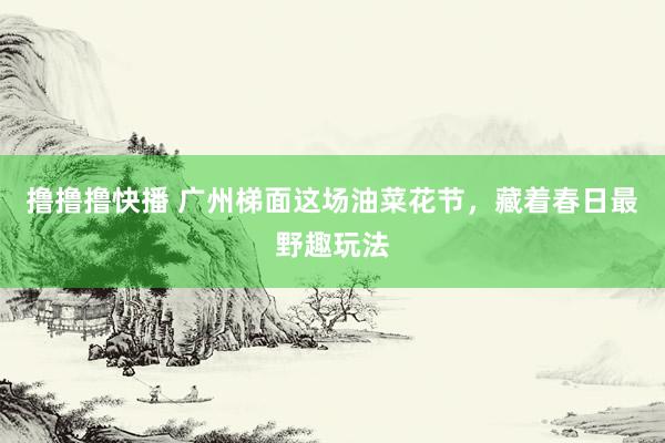 撸撸撸快播 广州梯面这场油菜花节，藏着春日最野趣玩法