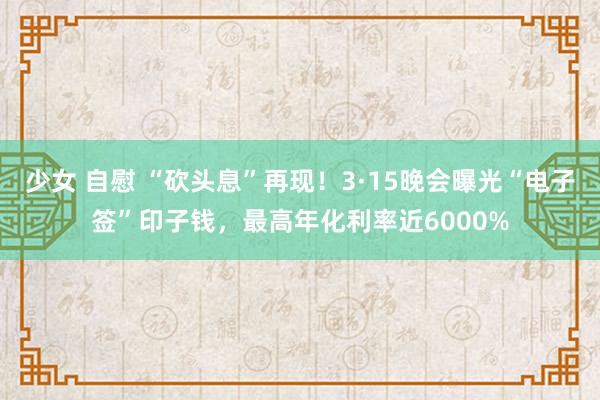 少女 自慰 “砍头息”再现！3·15晚会曝光“电子签”印子钱，最高年化利率近6000%