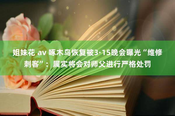 姐妹花 av 啄木鸟恢复被3·15晚会曝光“维修刺客”：属实将会对师父进行严格处罚