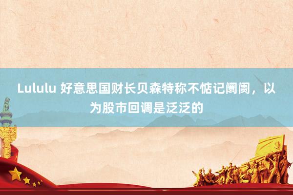 Lululu 好意思国财长贝森特称不惦记阛阓，以为股市回调是泛泛的