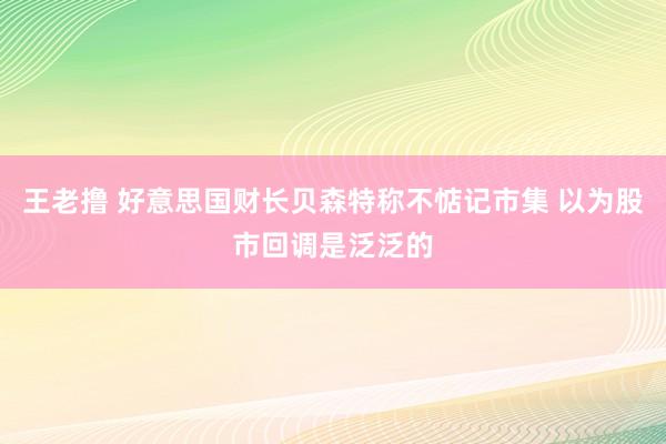 王老撸 好意思国财长贝森特称不惦记市集 以为股市回调是泛泛的