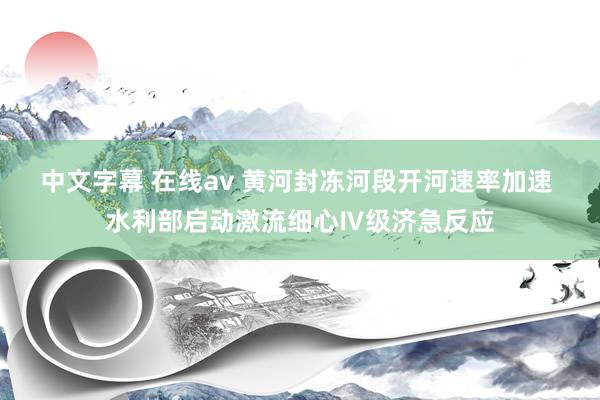 中文字幕 在线av 黄河封冻河段开河速率加速 水利部启动激流细心Ⅳ级济急反应