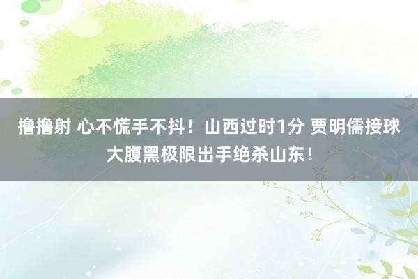 撸撸射 心不慌手不抖！山西过时1分 贾明儒接球大腹黑极限出手绝杀山东！