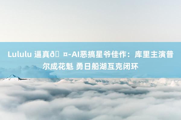 Lululu 逼真🤭AI恶搞星爷佳作：库里主演普尔成花魁 勇日船湖互克闭环