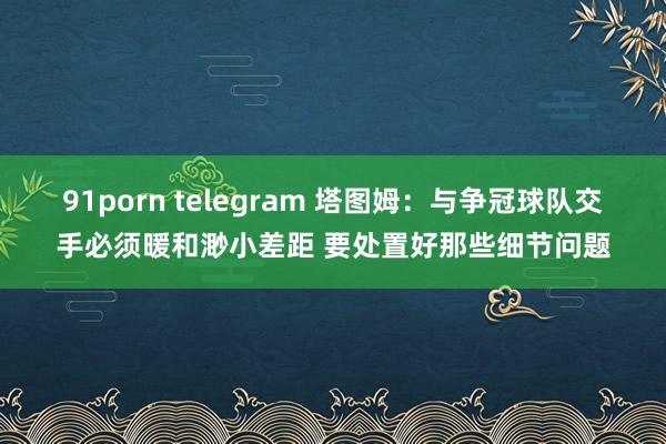 91porn telegram 塔图姆：与争冠球队交手必须暖和渺小差距 要处置好那些细节问题