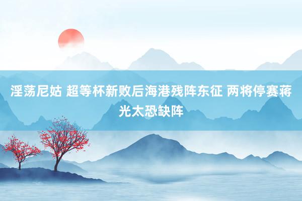 淫荡尼姑 超等杯新败后海港残阵东征 两将停赛蒋光太恐缺阵