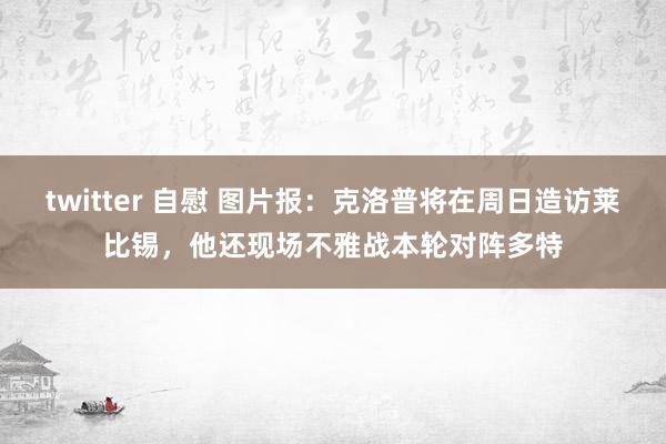 twitter 自慰 图片报：克洛普将在周日造访莱比锡，他还现场不雅战本轮对阵多特