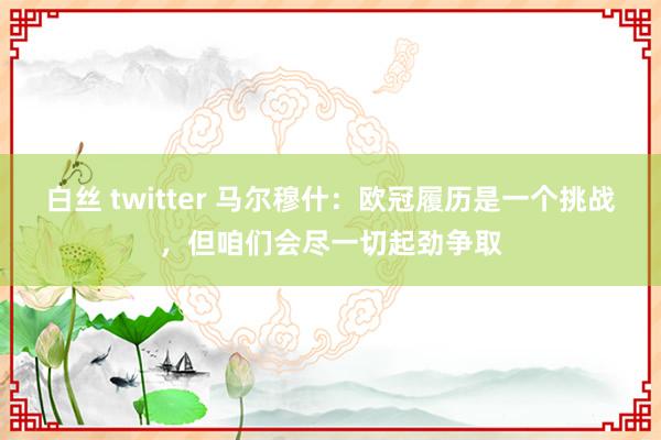 白丝 twitter 马尔穆什：欧冠履历是一个挑战，但咱们会尽一切起劲争取