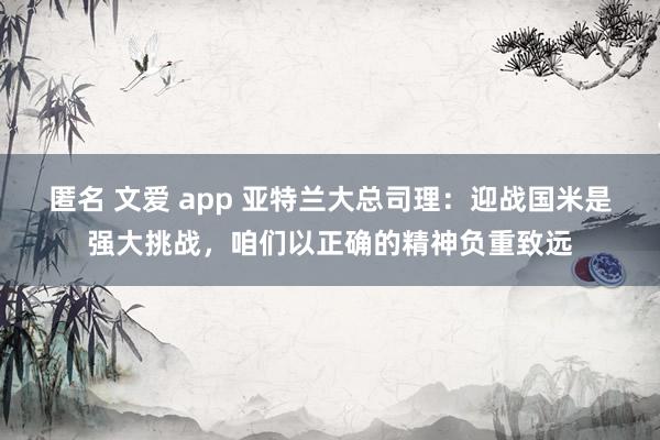 匿名 文爱 app 亚特兰大总司理：迎战国米是强大挑战，咱们以正确的精神负重致远