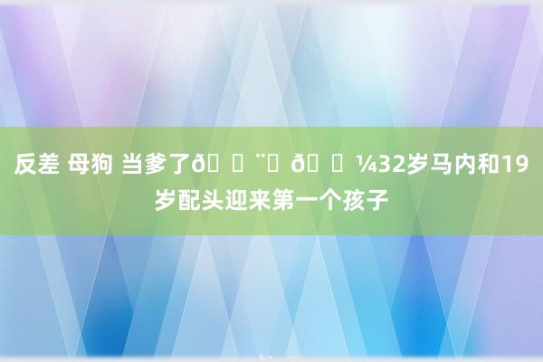 反差 母狗 当爹了👨‍🍼32岁马内和19岁配头迎来第一个孩子