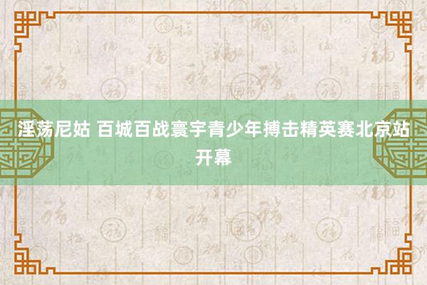 淫荡尼姑 百城百战寰宇青少年搏击精英赛北京站开幕