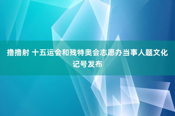 撸撸射 十五运会和残特奥会志愿办当事人题文化记号发布