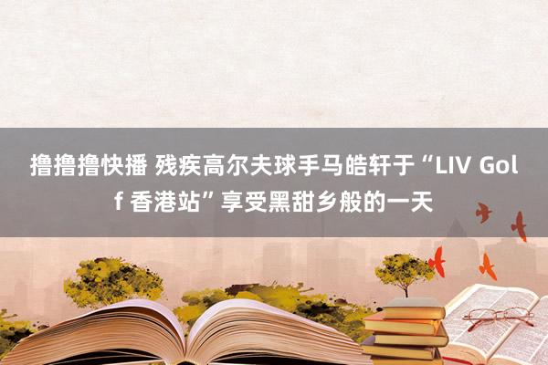 撸撸撸快播 残疾高尔夫球手马皓轩于“LIV Golf 香港站”享受黑甜乡般的一天