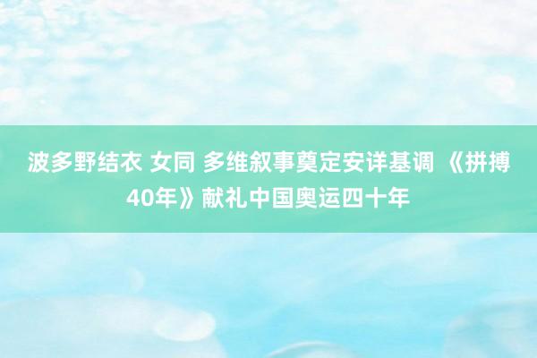 波多野结衣 女同 多维叙事奠定安详基调 《拼搏40年》献礼中国奥运四十年