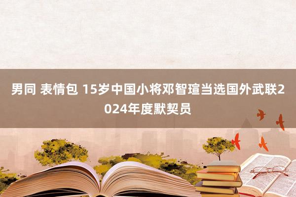男同 表情包 15岁中国小将邓智瑄当选国外武联2024年度默契员