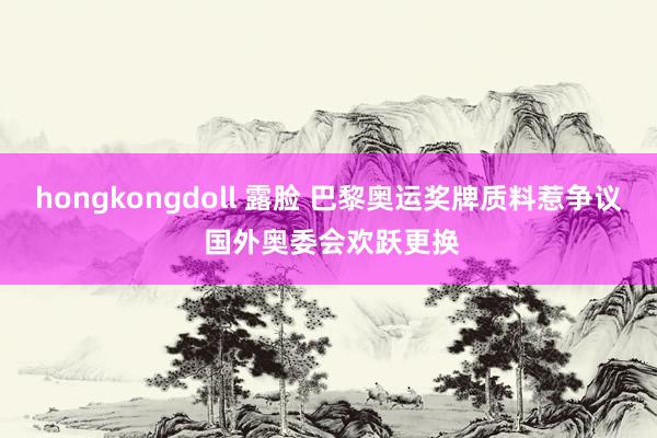 hongkongdoll 露脸 巴黎奥运奖牌质料惹争议 国外奥委会欢跃更换