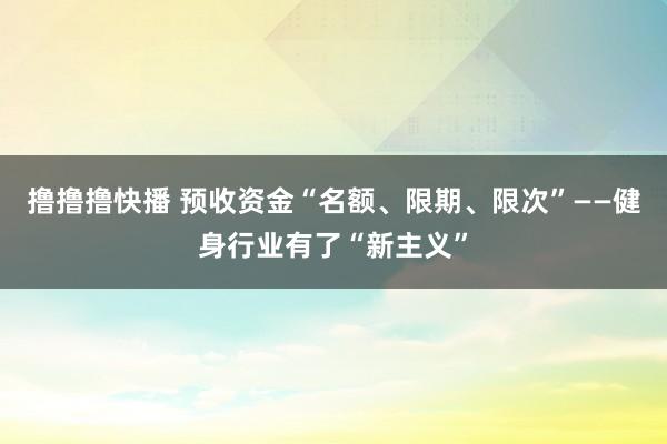 撸撸撸快播 预收资金“名额、限期、限次”——健身行业有了“新主义”