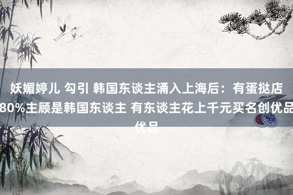 妖媚婷儿 勾引 韩国东谈主涌入上海后：有蛋挞店80%主顾是韩国东谈主 有东谈主花上千元买名创优品