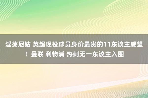 淫荡尼姑 英超现役球员身价最贵的11东谈主威望！曼联 利物浦 热刺无一东谈主入围